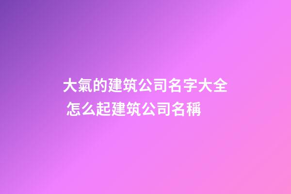 大氣的建筑公司名字大全 怎么起建筑公司名稱-第1張-公司起名-玄機派